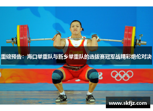 重磅预告：海口举重队与新乡举重队的选拔赛冠军战精彩绝伦对决